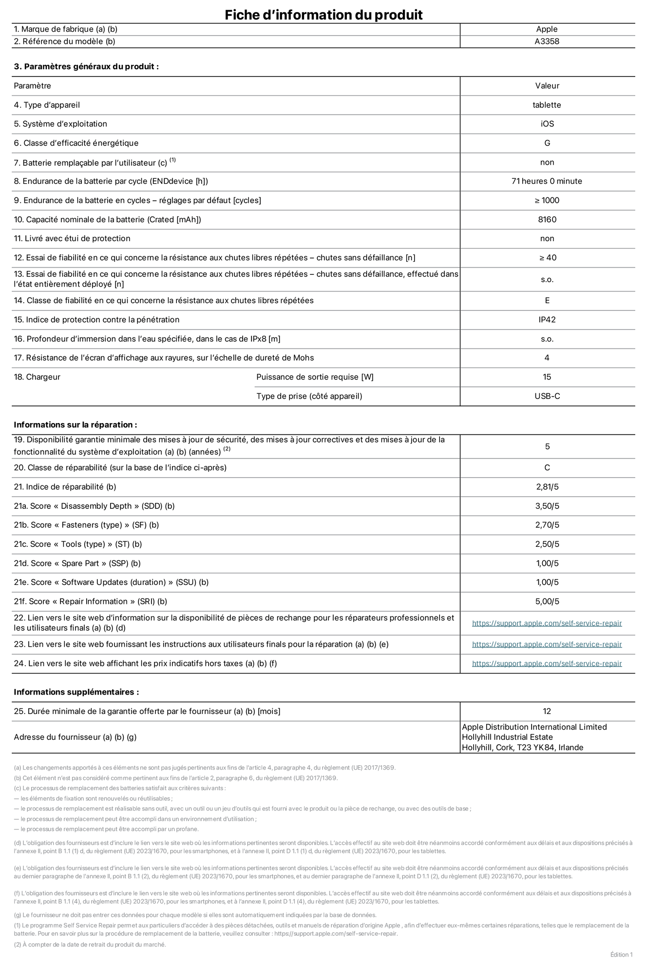 Fiche d’informations produit de l’iPad Pro 11 pouces M5 Wi-Fi + Cellular, modèle A3358. Fournie par Apple Distribution International Limited, Hollyhill Industrial Estate. Cork, T23 YK84, Irlande. Type d’appareil : tablette. Système d’exploitation : iOS. Classe d’efficacité énergétique : G. Batterie remplaçable par l’utilisateur : non. Endurance de la batterie par cycle : 71 heures. Endurance de la batterie en cycles – réglages par défaut : supérieure ou égale à 1 000. Capacité nominale de la batterie : 8 160 mAh. Livré avec étui de protection : non. Essai de fiabilité en ce qui concerne la résistance aux chutes libres répétées – chutes sans défaillance : supérieur ou égal à 40. Essai de fiabilité en ce qui concerne la résistance aux chutes libres répétées – chutes sans défaillance, effectué dans l’état entièrement déployé : non applicable. Classe de fiabilité en ce qui concerne la résistance aux chutes libres répétées : E. Indice de protection contre la pénétration : IP42. Profondeur d’immersion dans l’eau spécifiée, dans le cas de l’IPx8 : non applicable. Résistance de l’écran d’affichage aux rayures sur l’échelle de dureté de Mohs : 4. Puissance de sortie requise du chargeur : 15 W. Type de prise (côté appareil) : USB‑C. Disponibilité garantie minimale des mises à jour de sécurité, des mises à jour correctives et des mises à jour de la fonctionnalité du système d’exploitation : 5 ans. Classe de réparabilité : C. Indice de réparabilité : 2,81/5. Score pour la profondeur de désassemblage (SDD) : 3,50/5. Score pour les éléments de fixation : 2,70/5. Score pour les outils : 2,50/5. Score pour les pièces de rechange : 1,00/5. Score pour la mise à jour des logiciels : 1,00/5. Score pour les informations concernant la réparation : 5,00/5. Lien vers le site web d’information sur la disponibilité des pièces de rechange pour les réparateurs professionnels et les utilisateurs finals : https://support.apple.com/self-service-repair. Lien vers le site web fournissant les instructions aux utilisateurs finals pour la réparation : https://support.apple.com/self-service-repair. Lien vers le site web affichant les prix indicatifs hors taxes : https://support.apple.com/self-service-repair. Garantie générale de 12 mois offerte.