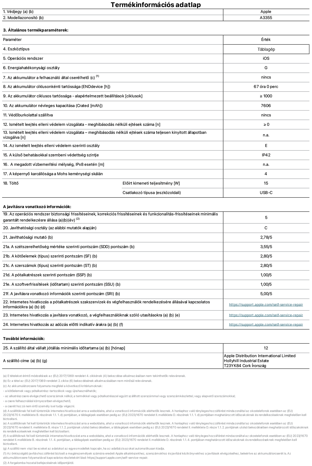 Az iPad Wi-Fi + Cellular A3355‑ös modell termékinformációs adatlapja. Szállító: Apple Distribution International Ltd, Hollyhill Industrial Estate. Cork, Írország T23 YK84. Eszköztípus: táblagép. Operációs rendszer: iOS. Energiahatékonysági osztály: G. Az akkumulátor a felhasználó által cserélhető: nem. Akkumulátor tartóssága: 67 óra. Az akkumulátor ciklusos tartóssága: ≥ 1000. Az akkumulátor névleges kapacitása: 7606 mAh. Ismételt leejtés elleni védelem vizsgálata – meghibásodás nélküli ejtések száma: ≥ 0. Az ismételt leejtés elleni védelem szerinti osztály: E. A külső behatásokkal szembeni védettség szintje: IP42. A képernyő karcállósága a Mohs keménységi skálán: 4. Töltő Előírt kimeneti teljesítmény: 15 W. Csatlakozó típusa: USB-C. Az operációs rendszer biztonsági frissítéseinek, korrekciós frissítéseinek és funkcionalitás-frissítéseinek minimális garantált rendelkezésre állása: 5 év. Javíthatósági osztály: C. Javíthatósági mutató: 2,78/5. A szétszerelhetőség mértéke szerinti pontszám: 3,55/5. A kötőelemek szerinti pontszám: 2,80/5. A szerszámok szerinti pontszám: 2,80/5. A pótalkatrészek szerinti pontszám: 1,00/5. A szoftverfrissítések szerinti pontszám: 1,00/5. A javításra vonatkozó információk szerinti pontszám: 5,00/5. Internetes hivatkozás a pótalkatrészek szakszervizek és végfelhasználók rendelkezésére állásával kapcsolatos információkra: _https://support.apple.com/self-service-repair_. Internetes hivatkozás a javításra vonatkozó, a végfelhasználóknak szóló utasításokra: _https://support.apple.com/self-service-repair_. Internetes hivatkozás az adózás előtti indikatív árakra: _https://support.apple.com/self-service-repair_. 12 hónapos általános jótállás.